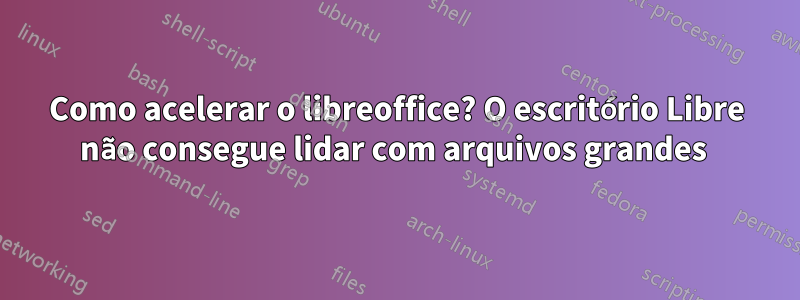 Como acelerar o libreoffice? O escritório Libre não consegue lidar com arquivos grandes 