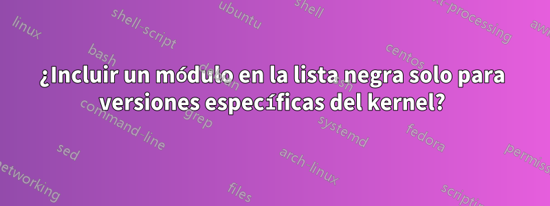 ¿Incluir un módulo en la lista negra solo para versiones específicas del kernel?