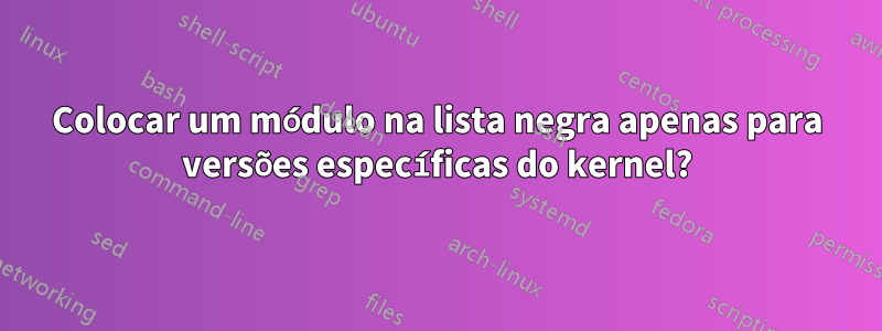 Colocar um módulo na lista negra apenas para versões específicas do kernel?