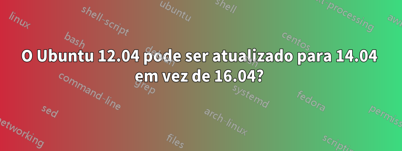 O Ubuntu 12.04 pode ser atualizado para 14.04 em vez de 16.04?