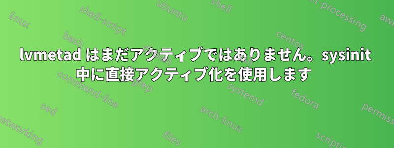 lvmetad はまだアクティブではありません。sysinit 中に直接アクティブ化を使用します 