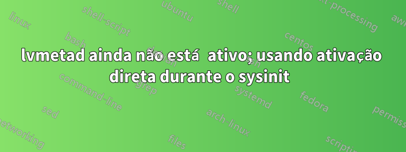 lvmetad ainda não está ativo; usando ativação direta durante o sysinit 