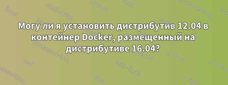 Могу ли я установить дистрибутив 12.04 в контейнер Docker, размещенный на дистрибутиве 16.04?