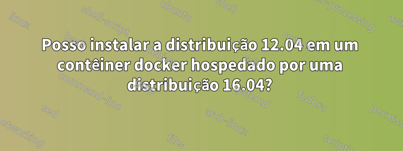 Posso instalar a distribuição 12.04 em um contêiner docker hospedado por uma distribuição 16.04?