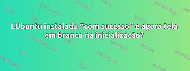 LUbuntu instalado “com sucesso” e agora tela em branco na inicialização?