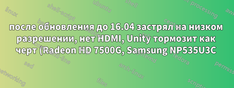 после обновления до 16.04 застрял на низком разрешении, нет HDMI, Unity тормозит как черт (Radeon HD 7500G, Samsung NP535U3C))