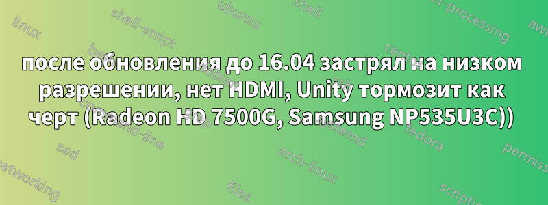 после обновления до 16.04 застрял на низком разрешении, нет HDMI, Unity тормозит как черт (Radeon HD 7500G, Samsung NP535U3C))