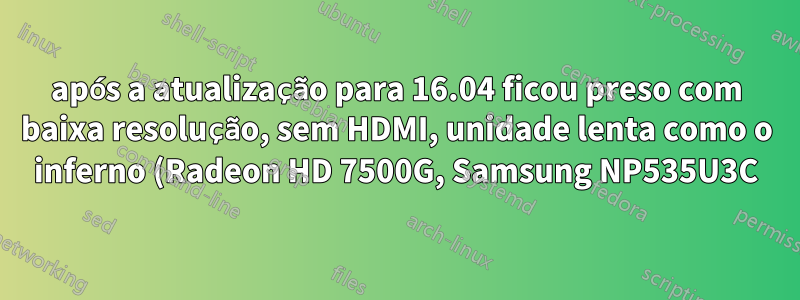 após a atualização para 16.04 ficou preso com baixa resolução, sem HDMI, unidade lenta como o inferno (Radeon HD 7500G, Samsung NP535U3C))