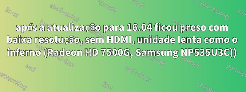 após a atualização para 16.04 ficou preso com baixa resolução, sem HDMI, unidade lenta como o inferno (Radeon HD 7500G, Samsung NP535U3C))