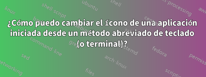 ¿Cómo puedo cambiar el ícono de una aplicación iniciada desde un método abreviado de teclado (o terminal)?