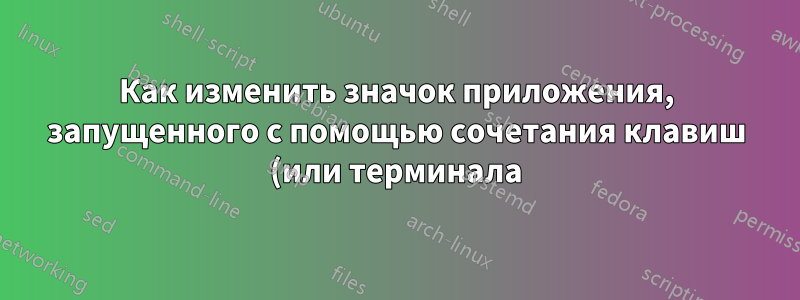 Как изменить значок приложения, запущенного с помощью сочетания клавиш (или терминала)?