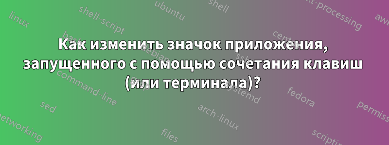 Как изменить значок приложения, запущенного с помощью сочетания клавиш (или терминала)?