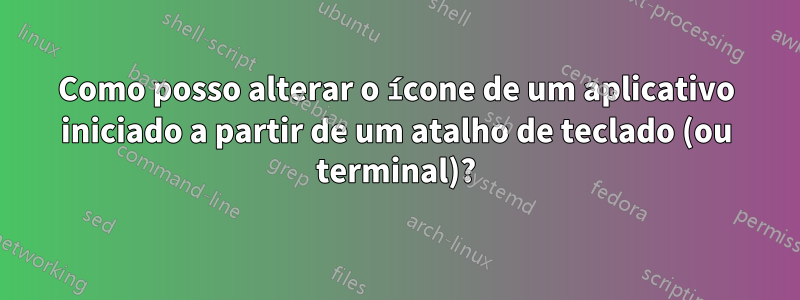 Como posso alterar o ícone de um aplicativo iniciado a partir de um atalho de teclado (ou terminal)?