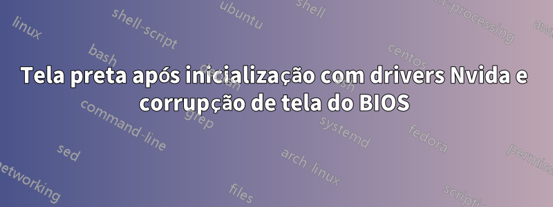 Tela preta após inicialização com drivers Nvida e corrupção de tela do BIOS