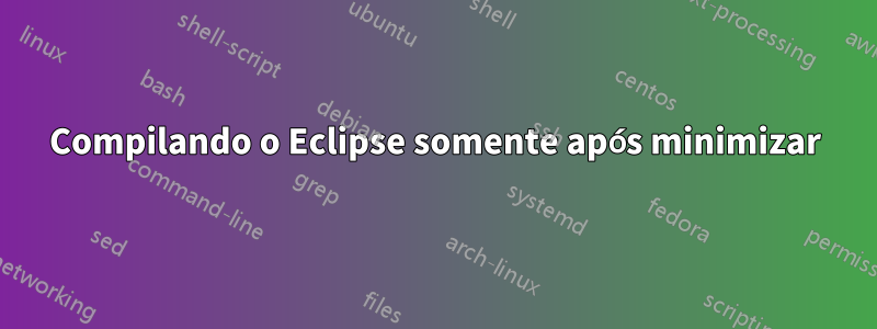 Compilando o Eclipse somente após minimizar