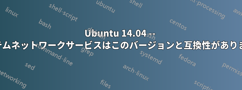 Ubuntu 14.04 -- システムネットワークサービスはこのバージョンと互換性がありません