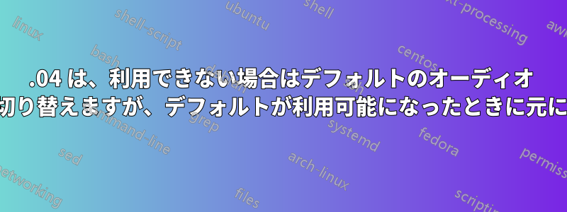 16.04 は、利用できない場合はデフォルトのオーディオ デバイスから切り替えますが、デフォルトが利用可能になったときに元に戻りません。