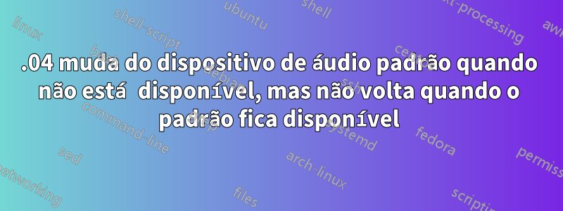 16.04 muda do dispositivo de áudio padrão quando não está disponível, mas não volta quando o padrão fica disponível