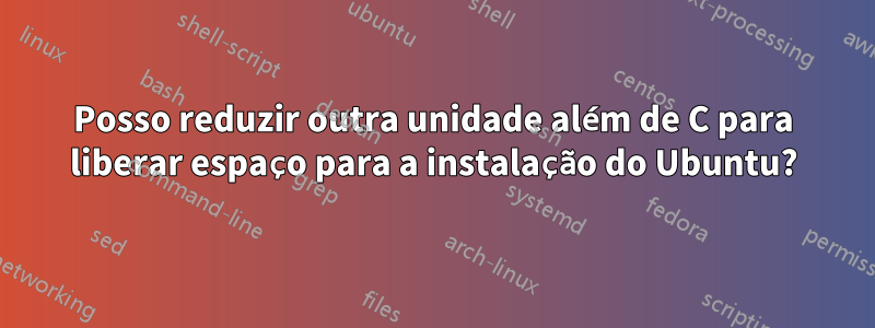 Posso reduzir outra unidade além de C para liberar espaço para a instalação do Ubuntu?