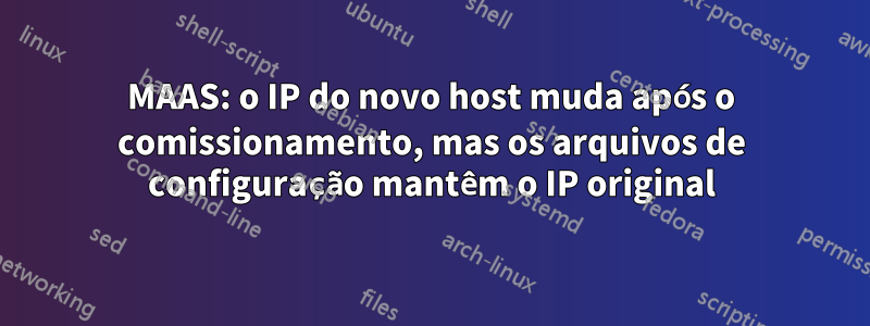 MAAS: o IP do novo host muda após o comissionamento, mas os arquivos de configuração mantêm o IP original