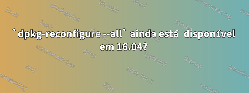 `dpkg-reconfigure --all` ainda está disponível em 16.04?