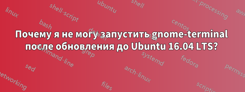 Почему я не могу запустить gnome-terminal после обновления до Ubuntu 16.04 LTS?