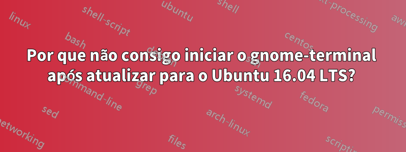 Por que não consigo iniciar o gnome-terminal após atualizar para o Ubuntu 16.04 LTS?