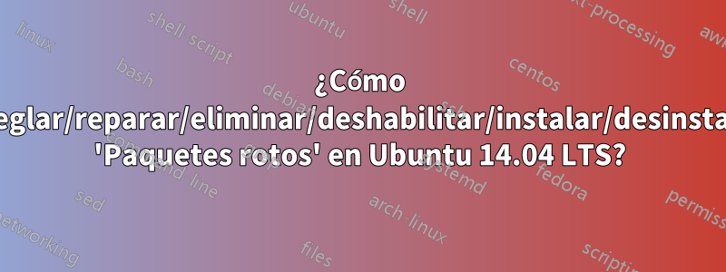 ¿Cómo arreglar/reparar/eliminar/deshabilitar/instalar/desinstalar 'Paquetes rotos' en Ubuntu 14.04 LTS?