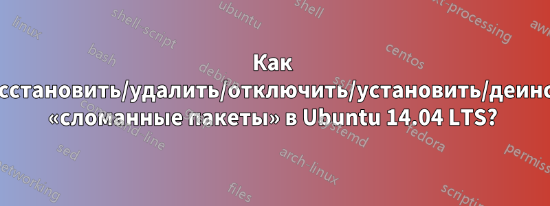 Как исправить/восстановить/удалить/отключить/установить/деинсталлировать «сломанные пакеты» в Ubuntu 14.04 LTS?