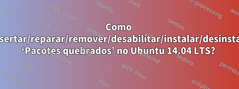 Como consertar/reparar/remover/desabilitar/instalar/desinstalar ‘Pacotes quebrados’ no Ubuntu 14.04 LTS?