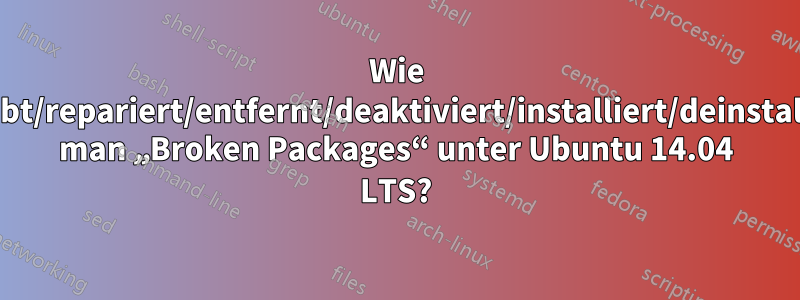 Wie behebt/repariert/entfernt/deaktiviert/installiert/deinstalliert man „Broken Packages“ unter Ubuntu 14.04 LTS?