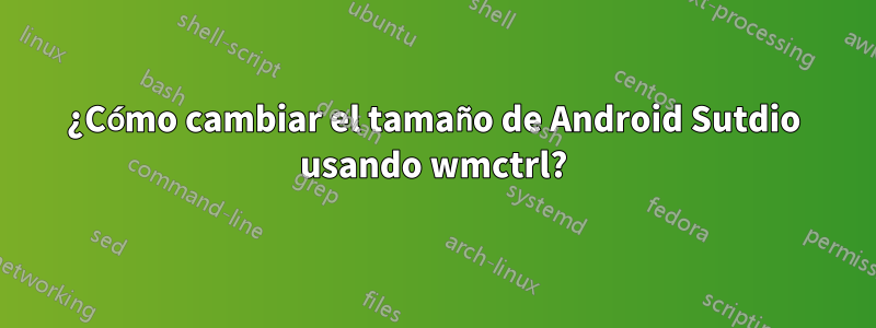 ¿Cómo cambiar el tamaño de Android Sutdio usando wmctrl?