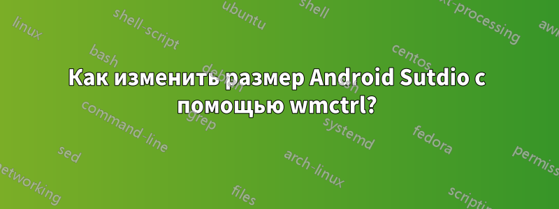 Как изменить размер Android Sutdio с помощью wmctrl?