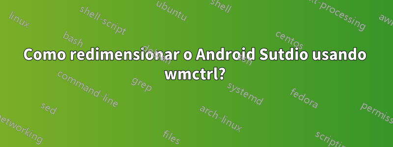 Como redimensionar o Android Sutdio usando wmctrl?