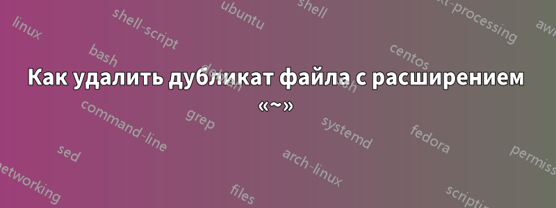 Как удалить дубликат файла с расширением «~»