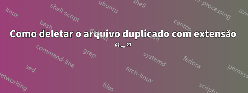 Como deletar o arquivo duplicado com extensão “~”