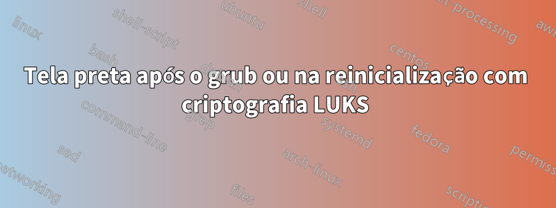 Tela preta após o grub ou na reinicialização com criptografia LUKS