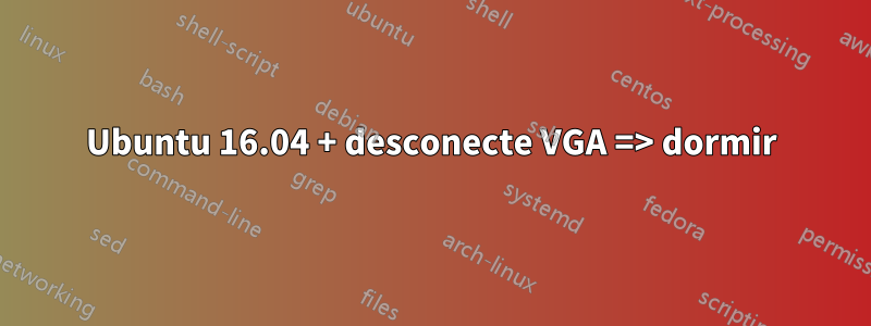 Ubuntu 16.04 + desconecte VGA => dormir