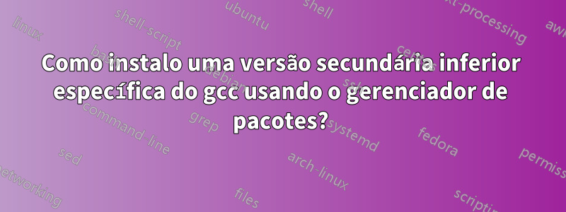 Como instalo uma versão secundária inferior específica do gcc usando o gerenciador de pacotes?