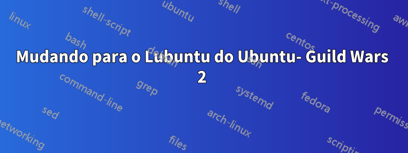 Mudando para o Lubuntu do Ubuntu- Guild Wars 2