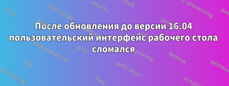 После обновления до версии 16.04 пользовательский интерфейс рабочего стола сломался