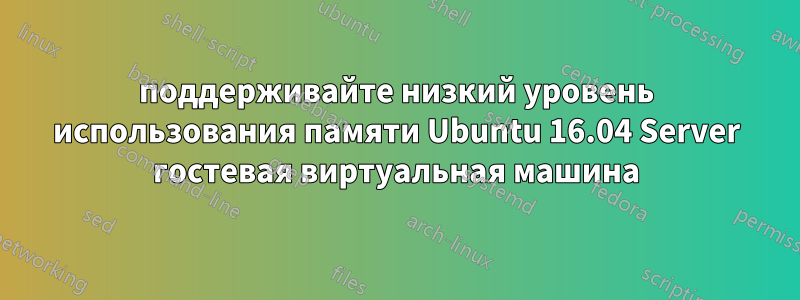 поддерживайте низкий уровень использования памяти Ubuntu 16.04 Server гостевая виртуальная машина