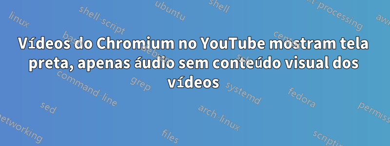 Vídeos do Chromium no YouTube mostram tela preta, apenas áudio sem conteúdo visual dos vídeos