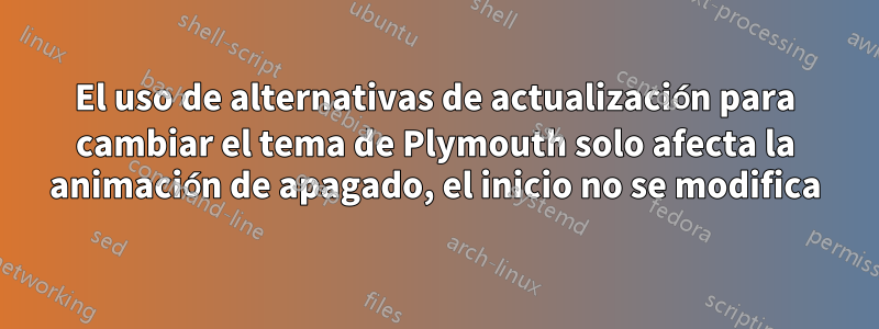 El uso de alternativas de actualización para cambiar el tema de Plymouth solo afecta la animación de apagado, el inicio no se modifica