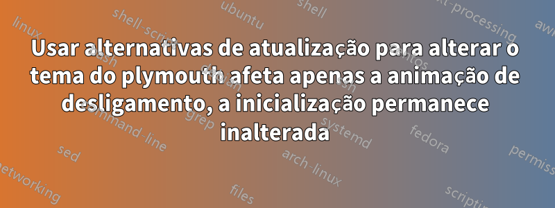 Usar alternativas de atualização para alterar o tema do plymouth afeta apenas a animação de desligamento, a inicialização permanece inalterada