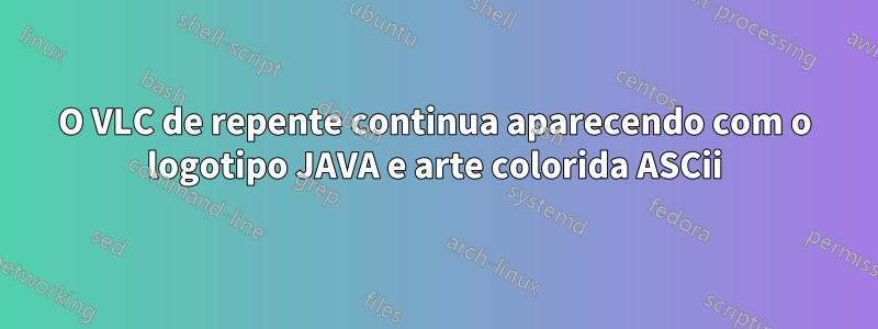 O VLC de repente continua aparecendo com o logotipo JAVA e arte colorida ASCii