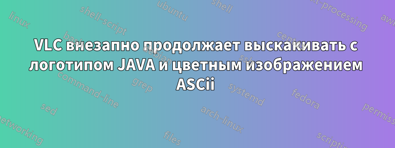 VLC внезапно продолжает выскакивать с логотипом JAVA и цветным изображением ASCii