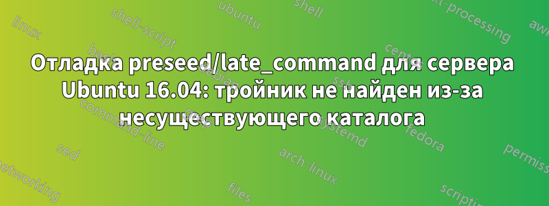 Отладка preseed/late_command для сервера Ubuntu 16.04: тройник не найден из-за несуществующего каталога
