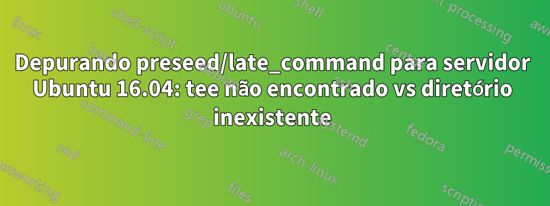 Depurando preseed/late_command para servidor Ubuntu 16.04: tee não encontrado vs diretório inexistente