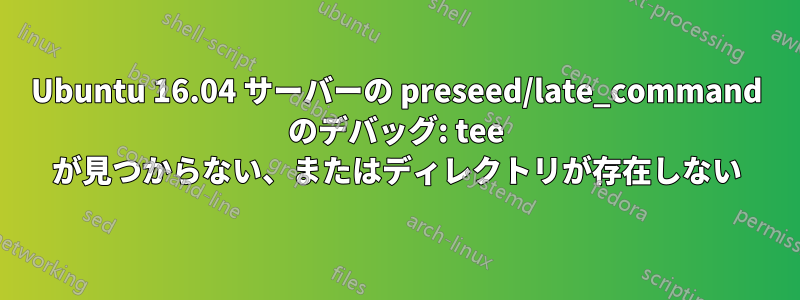 Ubuntu 16.04 サーバーの preseed/late_command のデバッグ: tee が見つからない、またはディレクトリが存在しない